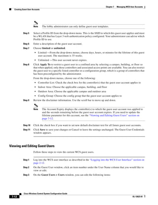 Chapter 7   Managing WCS User Accounts
   Creating Guest User Accounts




                        Note      The lobby administrator can only define guest user templates.

            Step 5      Select a Profile ID from the drop-down menu. This is the SSID to which this guest user applies and must
                        be a WLAN that has Layer 3 web authentication policy configured. Your administrator can advise which
                        Profile ID to use.
            Step 6      Enter a description of the guest user account.
            Step 7      Choose limited or unlimited.
                         •     Limited —From the drop-down menus, choose days, hours, or minutes for the lifetime of this guest
                               user account. The maximum is 35 weeks.
                         •     Unlimited —This user account never expires.
            Step 8      Click Apply To to restrict a guest user to a confined area by selecting a campus, building, or floor so
                        that when applied, only those controllers and associated access points are available. You can also restrict
                        the guest user to a specific listed controller or a configuration group, which is a group of controllers that
                        has been preconfigured by the administrator.
                        From the drop-down menus, choose one of the following:
                         •     Controller List: Check the check box for the controller(s) that the guest user account applies to
                         •     Indoor Area: Choose the applicable campus, building, and floor
                         •     Outdoor Area: Choose the applicable campus and outdoor area
                         •     Config Group: Choose the config group that the guest user account applies to
            Step 9      Review the disclaimer information. Use the scroll bar to move up and down.


                        Note      The Account Expiry displays the controller(s) to which the guest user account was applied to
                                  and the seconds remaining before the guest user account expires. If you need to update the
                                  lifetime parameter for this account, see the “Viewing and Editing Guest Users” section on
                                  page 7-12.

            Step 10     Click the check box if you want to set new default disclaimer text for all future guest user accounts.
            Step 11     Click Save to save your changes or Cancel to leave the settings unchanged. The Guest User Credentials
                        window appears.




Viewing and Editing Guest Users
                        Follow these steps to view the current WCS guest users.


            Step 1      Log into the WCS user interface as described in the “Logging into the WCS User Interface” section on
                        page 2-12.
            Step 2      On the Guest User window, click an item number under the User Name column that you would like to
                        view or edit.
            Step 3      On the Guest Users > Users window, you can edit the following items:




             Cisco Wireless Control System Configuration Guide
 7-12                                                                                                                     OL-12623-01
 