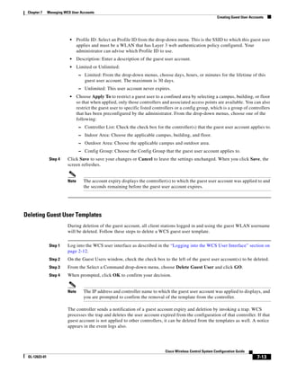 Chapter 7     Managing WCS User Accounts
                                                                                                                Creating Guest User Accounts




                           •     Profile ID: Select an Profile ID from the drop-down menu. This is the SSID to which this guest user
                                 applies and must be a WLAN that has Layer 3 web authentication policy configured. Your
                                 administrator can advise which Profile ID to use.
                           •     Description: Enter a description of the guest user account.
                           •     Limited or Unlimited:
                                  – Limited: From the drop-down menus, choose days, hours, or minutes for the lifetime of this
                                     guest user account. The maximum is 30 days.
                                  – Unlimited: This user account never expires.
                           •     Choose Apply To to restrict a guest user to a confined area by selecting a campus, building, or floor
                                 so that when applied, only those controllers and associated access points are available. You can also
                                 restrict the guest user to specific listed controllers or a config group, which is a group of controllers
                                 that has been preconfigured by the administrator. From the drop-down menus, choose one of the
                                 following:
                                  – Controller List: Check the check box for the controller(s) that the guest user account applies to.
                                  – Indoor Area: Choose the applicable campus, building, and floor.
                                  – Outdoor Area: Choose the applicable campus and outdoor area.
                                  – Config Group: Choose the Config Group that the guest user account applies to.
                Step 4    Click Save to save your changes or Cancel to leave the settings unchanged. When you click Save, the
                          screen refreshes.


                          Note      The account expiry displays the controller(s) to which the guest user account was applied to and
                                    the seconds remaining before the guest user account expires.




Deleting Guest User Templates
                          During deletion of the guest account, all client stations logged in and using the guest WLAN username
                          will be deleted. Follow these steps to delete a WCS guest user template.


                Step 1    Log into the WCS user interface as described in the “Logging into the WCS User Interface” section on
                          page 2-12.
                Step 2    On the Guest Users window, check the check box to the left of the guest user account(s) to be deleted.
                Step 3    From the Select a Command drop-down menu, choose Delete Guest User and click GO.
                Step 4    When prompted, click OK to confirm your decision.


                          Note      The IP address and controller name to which the guest user account was applied to displays, and
                                    you are prompted to confirm the removal of the template from the controller.

                          The controller sends a notification of a guest account expiry and deletion by invoking a trap. WCS
                          processes the trap and deletes the user account expired from the configuration of that controller. If that
                          guest account is not applied to other controllers, it can be deleted from the templates as well. A notice
                          appears in the event logs also.




                                                                                 Cisco Wireless Control System Configuration Guide
 OL-12623-01                                                                                                                            7-13
 