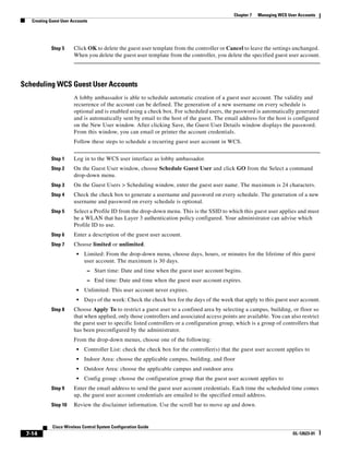 Chapter 7   Managing WCS User Accounts
   Creating Guest User Accounts




            Step 5      Click OK to delete the guest user template from the controller or Cancel to leave the settings unchanged.
                        When you delete the guest user template from the controller, you delete the specified guest user account.




Scheduling WCS Guest User Accounts
                        A lobby ambassador is able to schedule automatic creation of a guest user account. The validity and
                        recurrence of the account can be defined. The generation of a new username on every schedule is
                        optional and is enabled using a check box. For scheduled users, the password is automatically generated
                        and is automatically sent by email to the host of the guest. The email address for the host is configured
                        on the New User window. After clicking Save, the Guest User Details window displays the password.
                        From this window, you can email or printer the account credentials.
                        Follow these steps to schedule a recurring guest user account in WCS.


            Step 1      Log in to the WCS user interface as lobby ambassador.
            Step 2      On the Guest User window, choose Schedule Guest User and click GO from the Select a command
                        drop-down menu.
            Step 3      On the Guest Users > Scheduling window, enter the guest user name. The maximum is 24 characters.
            Step 4      Check the check box to generate a username and password on every schedule. The generation of a new
                        username and password on every schedule is optional.
            Step 5      Select a Profile ID from the drop-down menu. This is the SSID to which this guest user applies and must
                        be a WLAN that has Layer 3 authentication policy configured. Your administrator can advise which
                        Profile ID to use.
            Step 6      Enter a description of the guest user account.
            Step 7      Choose limited or unlimited.
                         •   Limited: From the drop-down menu, choose days, hours, or minutes for the lifetime of this guest
                             user account. The maximum is 30 days.
                              – Start time: Date and time when the guest user account begins.
                              – End time: Date and time when the guest user account expires.
                         •   Unlimited: This user account never expires.
                         •   Days of the week: Check the check box for the days of the week that apply to this guest user account.
            Step 8      Choose Apply To to restrict a guest user to a confined area by selecting a campus, building, or floor so
                        that when applied, only those controllers and associated access points are available. You can also restrict
                        the guest user to specific listed controllers or a configuration group, which is a group of controllers that
                        has been preconfigured by the administrator.
                        From the drop-down menus, choose one of the following:
                         •   Controller List: check the check box for the controller(s) that the guest user account applies to
                         •   Indoor Area: choose the applicable campus, building, and floor
                         •   Outdoor Area: choose the applicable campus and outdoor area
                         •   Config group: choose the configuration group that the guest user account applies to
            Step 9      Enter the email address to send the guest user account credentials. Each time the scheduled time comes
                        up, the guest user account credentials are emailed to the specified email address.
            Step 10     Review the disclaimer information. Use the scroll bar to move up and down.


             Cisco Wireless Control System Configuration Guide
 7-14                                                                                                                    OL-12623-01
 