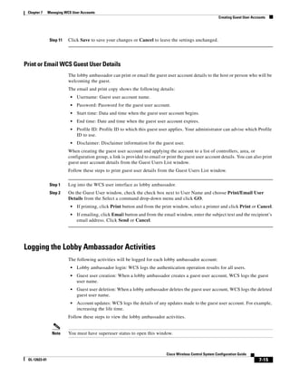 Chapter 7     Managing WCS User Accounts
                                                                                                             Creating Guest User Accounts




                Step 11   Click Save to save your changes or Cancel to leave the settings unchanged.




Print or Email WCS Guest User Details
                          The lobby ambassador can print or email the guest user account details to the host or person who will be
                          welcoming the guest.
                          The email and print copy shows the following details:
                           •   Username: Guest user account name.
                           •   Password: Password for the guest user account.
                           •   Start time: Data and time when the guest user account begins.
                           •   End time: Date and time when the guest user account expires.
                           •   Profile ID: Profile ID to which this guest user applies. Your administrator can advise which Profile
                               ID to use.
                           •   Disclaimer: Disclaimer information for the guest user.
                          When creating the guest user account and applying the account to a list of controllers, area, or
                          configuration group, a link is provided to email or print the guest user account details. You can also print
                          guest user account details from the Guest Users List window.
                          Follow these steps to print guest user details from the Guest Users List window.


                Step 1    Log into the WCS user interface as lobby ambassador.
                Step 2    On the Guest User window, check the check box next to User Name and choose Print/Email User
                          Details from the Select a command drop-down menu and click GO.
                           •   If printing, click Print button and from the print window, select a printer and click Print or Cancel.
                           •   If emailing, click Email button and from the email window, enter the subject text and the recipient’s
                               email address. Click Send or Cancel.




Logging the Lobby Ambassador Activities
                          The following activities will be logged for each lobby ambassador account:
                           •   Lobby ambassador login: WCS logs the authentication operation results for all users.
                           •   Guest user creation: When a lobby ambassador creates a guest user account, WCS logs the guest
                               user name.
                           •   Guest user deletion: When a lobby ambassador deletes the guest user account, WCS logs the deleted
                               guest user name.
                           •   Account updates: WCS logs the details of any updates made to the guest user account. For example,
                               increasing the life time.
                          Follow these steps to view the lobby ambassador activities.


                 Note     You must have superuser status to open this window.



                                                                              Cisco Wireless Control System Configuration Guide
 OL-12623-01                                                                                                                         7-15
 