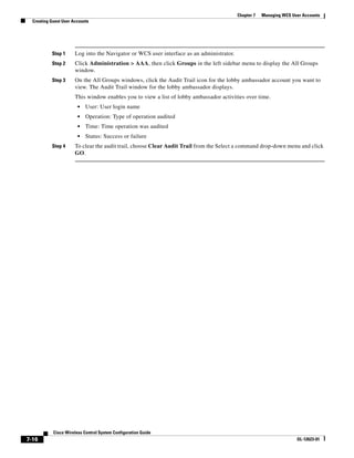 Chapter 7   Managing WCS User Accounts
  Creating Guest User Accounts




           Step 1      Log into the Navigator or WCS user interface as an administrator.
           Step 2      Click Administration > AAA, then click Groups in the left sidebar menu to display the All Groups
                       window.
           Step 3      On the All Groups windows, click the Audit Trail icon for the lobby ambassador account you want to
                       view. The Audit Trail window for the lobby ambassador displays.
                       This window enables you to view a list of lobby ambassador activities over time.
                        •   User: User login name
                        •   Operation: Type of operation audited
                        •   Time: Time operation was audited
                        •   Status: Success or failure
           Step 4      To clear the audit trail, choose Clear Audit Trail from the Select a command drop-down menu and click
                       GO.




            Cisco Wireless Control System Configuration Guide
7-16                                                                                                                  OL-12623-01
 