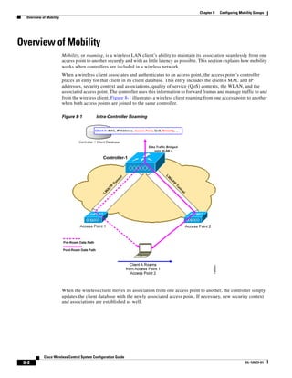 Chapter 8   Configuring Mobility Groups
  Overview of Mobility




Overview of Mobility
                         Mobility, or roaming, is a wireless LAN client’s ability to maintain its association seamlessly from one
                         access point to another securely and with as little latency as possible. This section explains how mobility
                         works when controllers are included in a wireless network.
                         When a wireless client associates and authenticates to an access point, the access point’s controller
                         places an entry for that client in its client database. This entry includes the client’s MAC and IP
                         addresses, security context and associations, quality of service (QoS) contexts, the WLAN, and the
                         associated access point. The controller uses this information to forward frames and manage traffic to and
                         from the wireless client. Figure 8-1 illustrates a wireless client roaming from one access point to another
                         when both access points are joined to the same controller.

                         Figure 8-1        Intra-Controller Roaming




                         When the wireless client moves its association from one access point to another, the controller simply
                         updates the client database with the newly associated access point. If necessary, new security context
                         and associations are established as well.




            Cisco Wireless Control System Configuration Guide
 8-2                                                                                                                       OL-12623-01
 
