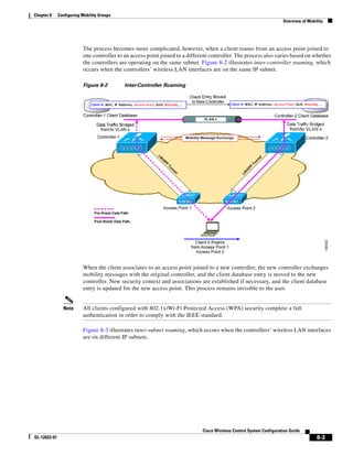 Chapter 8     Configuring Mobility Groups
                                                                                                                      Overview of Mobility




                          The process becomes more complicated, however, when a client roams from an access point joined to
                          one controller to an access point joined to a different controller. The process also varies based on whether
                          the controllers are operating on the same subnet. Figure 8-2 illustrates inter-controller roaming, which
                          occurs when the controllers’ wireless LAN interfaces are on the same IP subnet.

                          Figure 8-2        Inter-Controller Roaming




                          When the client associates to an access point joined to a new controller, the new controller exchanges
                          mobility messages with the original controller, and the client database entry is moved to the new
                          controller. New security context and associations are established if necessary, and the client database
                          entry is updated for the new access point. This process remains invisible to the user.


                Note      All clients configured with 802.1x/Wi-Fi Protected Access (WPA) security complete a full
                          authentication in order to comply with the IEEE standard.

                          Figure 8-3 illustrates inter-subnet roaming, which occurs when the controllers’ wireless LAN interfaces
                          are on different IP subnets.




                                                                              Cisco Wireless Control System Configuration Guide
OL-12623-01                                                                                                                           8-3
 