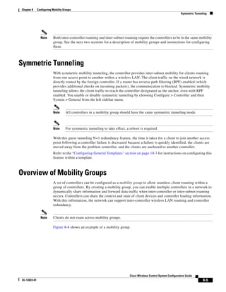 Chapter 8      Configuring Mobility Groups
                                                                                                                       Symmetric Tunneling




                 Note      Both inter-controller roaming and inter-subnet roaming require the controllers to be in the same mobility
                           group. See the next two sections for a description of mobility groups and instructions for configuring
                           them.



Symmetric Tunneling
                           With symmetric mobility tunneling, the controller provides inter-subnet mobility for clients roaming
                           from one access point to another within a wireless LAN. The client traffic on the wired network is
                           directly routed by the foreign controller. If a router has reverse path filtering (RPF) enabled (which
                           provides additional checks on incoming packets), the communication is blocked. Symmetric mobility
                           tunneling allows the client traffic to reach the controller designated as the anchor, even with RPF
                           enabled. You enable or disable symmetric tunneling by choosing Configure > Controller and then
                           System > General from the left sidebar menu.


                           Note      All controllers in a mobility group should have the same symmetric tunneling mode.



                           Note      For symmetric tunneling to take effect, a reboot is required.

                           With this guest tunneling N+1 redundancy feature, the time it takes for a client to join another access
                           point following a controller failure is decreased because a failure is quickly identified, the clients are
                           moved away from the problem controller, and the clients are anchored to another controller.
                           Refer to the “Configuring General Templates” section on page 10-3 for instructions on configuring this
                           feature within a template.



Overview of Mobility Groups
                           A set of controllers can be configured as a mobility group to allow seamless client roaming within a
                           group of controllers. By creating a mobility group, you can enable multiple controllers in a network to
                           dynamically share information and forward data traffic when inter-controller or inter-subnet roaming
                           occurs. Controllers can share the context and state of client devices and controller loading information.
                           With this information, the network can support inter-controller wireless LAN roaming and controller
                           redundancy.


                 Note      Clients do not roam across mobility groups.

                           Figure 8-4 shows an example of a mobility group.




                                                                               Cisco Wireless Control System Configuration Guide
 OL-12623-01                                                                                                                           8-5
 