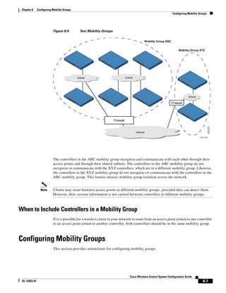 Chapter 8     Configuring Mobility Groups
                                                                                                                Configuring Mobility Groups




                           Figure 8-5        Two Mobility Groups




                           The controllers in the ABC mobility group recognize and communicate with each other through their
                           access points and through their shared subnets. The controllers in the ABC mobility group do not
                           recognize or communicate with the XYZ controllers, which are in a different mobility group. Likewise,
                           the controllers in the XYZ mobility group do not recognize or communicate with the controllers in the
                           ABC mobility group. This feature ensures mobility group isolation across the network.


                 Note      Clients may roam between access points in different mobility groups, provided they can detect them.
                           However, their session information is not carried between controllers in different mobility groups.



When to Include Controllers in a Mobility Group
                           If it is possible for a wireless client in your network to roam from an access point joined to one controller
                           to an access point joined to another controller, both controllers should be in the same mobility group.



Configuring Mobility Groups
                           This section provides instructions for configuring mobility groups.




                                                                               Cisco Wireless Control System Configuration Guide
 OL-12623-01                                                                                                                           8-7
 
