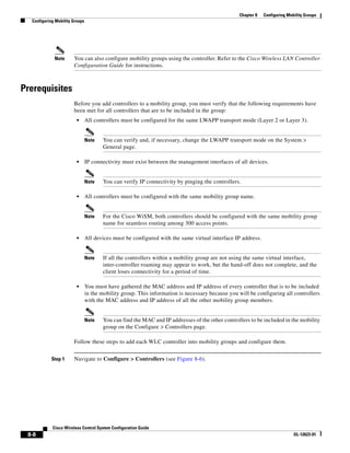 Chapter 8   Configuring Mobility Groups
  Configuring Mobility Groups




             Note      You can also configure mobility groups using the controller. Refer to the Cisco Wireless LAN Controller
                       Configuration Guide for instructions.



Prerequisites
                       Before you add controllers to a mobility group, you must verify that the following requirements have
                       been met for all controllers that are to be included in the group:
                         •      All controllers must be configured for the same LWAPP transport mode (Layer 2 or Layer 3).


                                Note   You can verify and, if necessary, change the LWAPP transport mode on the System >
                                       General page.

                         •      IP connectivity must exist between the management interfaces of all devices.


                                Note   You can verify IP connectivity by pinging the controllers.

                         •      All controllers must be configured with the same mobility group name.


                                Note   For the Cisco WiSM, both controllers should be configured with the same mobility group
                                       name for seamless routing among 300 access points.

                         •      All devices must be configured with the same virtual interface IP address.


                                Note   If all the controllers within a mobility group are not using the same virtual interface,
                                       inter-controller roaming may appear to work, but the hand-off does not complete, and the
                                       client loses connectivity for a period of time.

                         •      You must have gathered the MAC address and IP address of every controller that is to be included
                                in the mobility group. This information is necessary because you will be configuring all controllers
                                with the MAC address and IP address of all the other mobility group members.


                                Note   You can find the MAC and IP addresses of the other controllers to be included in the mobility
                                       group on the Configure > Controllers page.

                       Follow these steps to add each WLC controller into mobility groups and configure them.


            Step 1     Navigate to Configure > Controllers (see Figure 8-6).




            Cisco Wireless Control System Configuration Guide
 8-8                                                                                                                        OL-12623-01
 