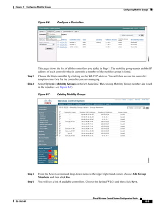 Chapter 8     Configuring Mobility Groups
                                                                                                             Configuring Mobility Groups




                          Figure 8-6        Configure > Controllers




                          This page shows the list of all the controllers you added in Step 1. The mobility group names and the IP
                          address of each controller that is currently a member of the mobility group is listed.
               Step 2     Choose the first controller by clicking on the WLC IP address. You will then access the controller
                          templates interface for the controller you are managing.
               Step 3     Select System > Mobility Groups on the left-hand side. The existing Mobility Group members are listed
                          in the window (see Figure 8-7).

                          Figure 8-7        Existing Mobility Groups




               Step 4     From the Select a command drop-down menu in the upper right-hand corner, choose Add Group
                          Members and then click Go.
               Step 5     You will see a list of available controllers. Choose the desired WLCs and then click Save.




                                                                            Cisco Wireless Control System Configuration Guide
OL-12623-01                                                                                                                         8-9
 