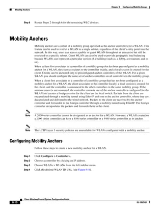 Chapter 8   Configuring Mobility Groups
   Mobility Anchors




            Step 6     Repeat Steps 2 through 6 for the remaining WLC devices.




Mobility Anchors
                       Mobility anchors are a subset of a mobility group specified as the anchor controllers for a WLAN. This
                       feature can be used to restrict a WLAN to a single subnet, regardless of the client’s entry point into the
                       network. In this way, users can access a public or guest WLAN throughout an enterprise but still be
                       restricted to a specific subnet. Guest WLAN can also be used to provide geographic load balancing
                       because WLANs can represent a particular section of a building (such as, a lobby, a restaurant, and so
                       on).
                       When a client first associates to a controller of a mobility group that has been preconfigured as a mobility
                       anchor for a WLAN, the client associates to the controller locally, and a local session is created for the
                       client. Clients can be anchored only to preconfigured anchor controllers of the WLAN. For a given
                       WLAN, you should configure the same set of anchor controllers on all controllers in the mobility group.
                       When a client first associates to a controller of a mobility group that has not been configured as a
                       mobility anchor for a WLAN, the client associates to the controller locally, a local session is created for
                       the client, and the controller is announced to the other controllers in the same mobility group. If the
                       announcement is not answered, the controller contacts one of the anchor controllers configured for the
                       WLAN and creates a foreign session for the client on the local switch. Packets from the client are
                       encapsulated through a mobility tunnel using EtherIP and sent to the anchor controller, where they are
                       decapsulated and delivered to the wired network. Packets to the client are received by the anchor
                       controller and forwarded to the foreign controller through a mobility tunnel using EtherIP. The foreign
                       controller decapsulates the packets and forwards them to the client.


              Note     A 2000 series controller cannot be designated as an anchor for a WLAN. However, a WLAN created on
                       a 2000 series controller can have a 4100 series controller or a 4400 series controller as its anchor.



              Note     The L2TP Layer 3 security policies are unavailable for WLANs configured with a mobility anchor.



Configuring Mobility Anchors
                       Follow these steps to create a new mobility anchor for a WLAN.


            Step 1     Click Configure > Controllers .
            Step 2     Choose a controller by clicking an IP address.
            Step 3     Choose WLANs > WLANs from the left sidebar menu.
            Step 4     Click the desired WLAN ID URL (see Figure 8-8).




             Cisco Wireless Control System Configuration Guide
 8-10                                                                                                                     OL-12623-01
 