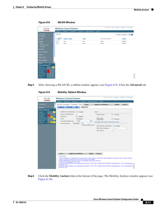 Chapter 8     Configuring Mobility Groups
                                                                                                                     Mobility Anchors




                          Figure 8-8        WLAN Window




               Step 5     After choosing a WLAN ID, a tabbed window appears (see Figure 8-9). Click the Advanced tab.

                          Figure 8-9        Mobility Tabbed Window




               Step 6     Click the Mobility Anchors link at the bottom of the page. The Mobility Anchors window appears (see
                          Figure 8-10).




                                                                         Cisco Wireless Control System Configuration Guide
OL-12623-01                                                                                                                      8-11
 