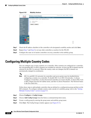 Chapter 8   Configuring Mobility Groups
   Configuring Multiple Country Codes




                        Figure 8-10         Mobility Anchors




             Step 7     Check the IP address checkbox of the controller to be designated a mobility anchor and click Save.
             Step 8     Repeat Step 7 and Step 8 to set any other controllers as anchors for this WLAN.
             Step 9     Configure the same set of anchor controllers on every controller in the mobility group.




Configuring Multiple Country Codes
                        You can configure one or more countries on a controller. After countries are configured on a controller,
                        the corresponding 802.11a DCA channels are available for selection. At least one DCA channel must be
                        selected for the 802.11a network. When the country codes are changed, the DCA channels are
                        automatically changed in coordination.


                        Note      802.11a and 802.11b networks for controllers and access points must be disabled before
                                  configuring a country on a controller. To disable 802.11a or 802.11b networks, 1) choose
                                  Configure > Controllers, 2) select the desired controller you want to disable, 3) choose 802.11a/n
                                  or 802.11b/g/n from the left sidebar menu, and then 4) choose Parameters. The Network Status
                                  is the first check box.

                        Follow these steps to add multiple controllers that are defined in a configuration group and then set the
                        DCA channels. To configure multiple country codes outside of a mobility group, refer to the “Setting
                        Multiple Country Codes” section on page 9-3.


             Step 1     Choose Configure > Config Groups.
             Step 2     Choose Add Config Groups from the Select a command drop-down menu.
             Step 3     Create a config group by entering the group name and mobility group name.
             Step 4     Click Save. The Config Groups window appears (see Figure 8-11).




             Cisco Wireless Control System Configuration Guide
 8-12                                                                                                                       OL-12623-01
 