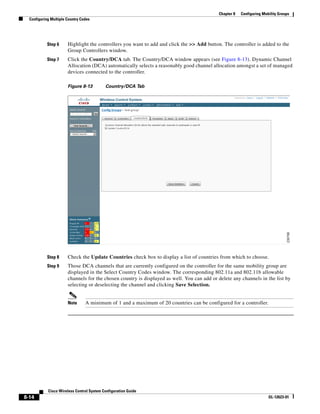 Chapter 8   Configuring Mobility Groups
  Configuring Multiple Country Codes




            Step 6     Highlight the controllers you want to add and click the >> Add button. The controller is added to the
                       Group Controllers window.
            Step 7     Click the Country/DCA tab. The Country/DCA window appears (see Figure 8-13). Dynamic Channel
                       Allocation (DCA) automatically selects a reasonably good channel allocation amongst a set of managed
                       devices connected to the controller.

                       Figure 8-13         Country/DCA Tab




            Step 8     Check the Update Countries check box to display a list of countries from which to choose.
            Step 9     Those DCA channels that are currently configured on the controller for the same mobility group are
                       displayed in the Select Country Codes window. The corresponding 802.11a and 802.11b allowable
                       channels for the chosen country is displayed as well. You can add or delete any channels in the list by
                       selecting or deselecting the channel and clicking Save Selection.


                       Note      A minimum of 1 and a maximum of 20 countries can be configured for a controller.




            Cisco Wireless Control System Configuration Guide
8-14                                                                                                                   OL-12623-01
 