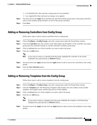 Chapter 8     Configuring Mobility Groups
                                                                                                                    Creating Config Groups




                             •    Last Modified On: Date and time config group was last modified.
                             •    Last Applied On: Date and time last changes were applied.
                Step 3     You must choose the Apply tab to distribute the specified mobility group name to the group controllers
                           and to create mobility group members on each of the group controllers.
                Step 4     Click Save.




Adding or Removing Controllers from Config Group
                           Follow these steps to add or remove controllers from a config group.


                Step 1     Choose Configure > Config Groups, and click a group name under the Group Name column.
                Step 2     Click the Controllers tab. The columns in the table display the IP address of the controller, the config
                           group name the controller belongs to, and the controller’s mobility group name.
                Step 3     Click to highlight the row of the controller you want to add to the group.
                Step 4     Click the >>Add button.


                           Note      If you want to remove a controller from the group, highlight the controller in the Group
                                     Controllers box and click the << Remove button.

                Step 5     You must choose the Apply tab and click the Apply button to add or remove the controllers to the config
                           groups.
                Step 6     Click the Save Selection button.




Adding or Removing Templates from the Config Group
                           Follow these steps to add or remove templates from the config group.


                Step 1     Choose Configure > Config Groups, and click a group name under the Group Name column.
                Step 2     Click the Templates tab. The Remaining Templates table displays the item number of all available
                           templates, the template name, and the type and use of the template.
                Step 3     Click to highlight the row of the template you want to add to the group.
                Step 4     Click the >> Add button.


                           Note      If you want to remove a template from the group, highlight the template in the Remaining
                                     Templates box and click the << Remove button.

                Step 5     You must choose the Apply tab and click the Apply button to add or remove the templates to the config
                           groups.




                                                                              Cisco Wireless Control System Configuration Guide
 OL-12623-01                                                                                                                          8-17
 