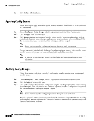 Chapter 8   Configuring Mobility Groups
   Creating Config Groups




            Step 6      Click the Save Selection button.




Applying Config Groups
                        Follow these steps to apply the mobility groups, mobility members, and templates to all the controllers
                        in a config group.


            Step 1      Choose Configure > Config Groups, and click a group name under the Group Name column.
            Step 2      Click the Apply tab to access this page.
            Step 3      Click Apply to start the provisioning of mobility groups, mobility members, and templates to all the
                        controllers in the config group. After you apply, you can leave this window or log out of Cisco WCS.
                        The process continues, and you can return later to this page and view a report.


                        Note     Do not perform any other config group functions during the apply provisioning.

                        A report is generated and displays in the Recent Apply Report window. It shows which mobility group,
                        mobility member, or template were successfully applied to each of the controllers.


                        Note     If you want to print the report as shown on the window, you must choose landscape page
                                 orientation.




Auditing Config Groups
                        Follow these steps to verify if the controller’s configuration complies with the group templates and
                        mobility group.


            Step 1      Choose Configure > Config Groups, and click a group name under the Group Name column.
            Step 2      Click the Audit tab to access this page.
            Step 3      Click Audit to verify if the controller’s configuration complies with the group templates and the mobility
                        group. During the audit, you can leave this window or logout of Cisco WCS. The process will continue
                        and you can return later to this page and view a report.


                        Note     Do not perform any other config group functions during the audit verification.

                        A report is generated and the current configuration on each controller is compared with that in the config
                        group templates. An audit report for each controller is displayed and includes an option to correct each
                        controller configuration, if needed.




             Cisco Wireless Control System Configuration Guide
 8-18                                                                                                                     OL-12623-01
 