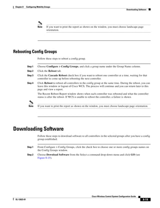 Chapter 8     Configuring Mobility Groups
                                                                                                                   Downloading Software




                           Note      If you want to print the report as shown on the window, you must choose landscape page
                                     orientation.




Rebooting Config Groups
                           Follow these steps to reboot a config group.


                Step 1     Choose Configure > Config Groups, and click a group name under the Group Name column.
                Step 2     Click the Reboot tab.
                Step 3     Click the Cascade Reboot check box if you want to reboot one controller at a time, waiting for that
                           controller to come up before rebooting the next controller.
                Step 4     Click Reboot to reboot all controllers in the config group at the same time. During the reboot, you can
                           leave this window or logout of Cisco WCS. The process will continue and you can return later to this
                           page and view a report.
                           The Recent Reboot Report window shows when each controller was rebooted and what the controller
                           status is after the reboot. If WCS is unable to reboot the controller, a failure is shown.


                 Note      If you want to print the report as shown on the window, you must choose landscape page orientation.




Downloading Software
                           Follow these steps to download software to all controllers in the selected groups after you have a config
                           group established.


                Step 1     From Configure > Config Groups, click the check box to choose one or more config groups names on
                           the Config Groups window.
                Step 2     Choose Download Software from the Select a command drop-down menu and click GO (see
                           Figure 8-15).




                                                                             Cisco Wireless Control System Configuration Guide
 OL-12623-01                                                                                                                       8-19
 