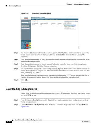 Chapter 8   Configuring Mobility Groups
   Downloading Software




                      Figure 8-15          Download Software Option




            Step 3    The Download Software to Controller window appears. The IP address of the controller to receive the
                      bundle and the current status are displayed. Choose local machine from the File is Located On
                      parameter.
            Step 4    Enter the maximum number of times the controller should attempt to download the signature file in the
                      Maximum Retries parameter.
            Step 5    Enter the maximum amount of time in seconds before the controller times out while attempting to
                      download the signature file in the Timeout parameter.
            Step 6    The signature files are uploaded to the c:tftp directory. Specify the local file name in that directory or
                      use the Browse button to navigate to it. The controller uses this local file name as a base name and then
                      adds _custom.sgi as a suffix.
                      If the transfer times out for some reason, you can simply choose the TFTP server option in the File Is
                      Located On parameter, and the Server File Name will be populated for you and retried.
            Step 7    Click OK.




Downloading IDS Signatures
                      Follow these steps to download intrusion detection system (IDS) signature files from your config group
                      to a local TFTP server.


            Step 1    From Configure > Config Groups, click the check box to choose one or more config groups on the e
                      Config Groups window.
            Step 2    Choose Download IDS Signatures from the Select a command drop-down menu and click GO (see
                      Figure 8-16).




            Cisco Wireless Control System Configuration Guide
 8-20                                                                                                                    OL-12623-01
 