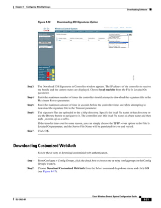 Chapter 8     Configuring Mobility Groups
                                                                                                                    Downloading Software




                           Figure 8-16       Downloading IDS Signatures Option




                Step 3     The Download IDS Signatures to Controller window appears. The IP address of the controller to receive
                           the bundle and the current status are displayed. Choose local machine from the File is Located On
                           parameter.
                Step 4     Enter the maximum number of times the controller should attempt to download the signature file in the
                           Maximum Retries parameter.
                Step 5     Enter the maximum amount of time in seconds before the controller times out while attempting to
                           download the signature file in the Timeout parameter.
                Step 6     The signature files are uploaded to the c:tftp directory. Specify the local file name in that directory or
                           use the Browse button to navigate to it. The controller uses this local file name as a base name and then
                           adds _custom.sgi as a suffix.
                           If the transfer times out for some reason, you can simply choose the TFTP server option in the File Is
                           Located On parameter, and the Server File Name will be populated for you and retried.
                Step 7     Click OK.




Downloading Customized WebAuth
                           Follow these steps to download customized web authentication.


                Step 1     From Configure > Config Groups, click the check box to choose one or more config groups on the Config
                           Groups window.
                Step 2     Choose Download Customized WebAuth from the Select command drop-down menu and click GO
                           (see Figure 8-17).




                                                                              Cisco Wireless Control System Configuration Guide
 OL-12623-01                                                                                                                        8-21
 