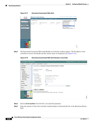 Chapter 8   Configuring Mobility Groups
  Downloading Software




                     Figure 8-17          Download Customized Web Auth




           Step 3    The Download Customized Web Auth Bundle to Controller window appears. The IP address of the
                     controller to receive the bundle and the current status are displayed (see Figure 8-18).

                     Figure 8-18          Download Customized Web Auth Bundle to Controller




           Step 4    Choose local machine from the File is Located On parameter.
           Step 5    Enter the amount of times the controller should attempt to download the file in the Maximum Retries
                     field.




           Cisco Wireless Control System Configuration Guide
8-22                                                                                                               OL-12623-01
 