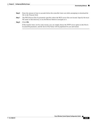 Chapter 8     Configuring Mobility Groups
                                                                                                                 Downloading Software




               Step 6     Enter the amount of time in seconds before the controller times out while attempting to download the
                          file in the Timeout field.
               Step 7     The WCS Server Files In parameter specifies where the WCS server files are located. Specify the local
                          file name in that directory or use the Browse button to navigate to it.
               Step 8     Click OK.
                          If the transfer times out for some reason, you can simply choose the TFTP server option in the File Is
                          Located On parameter, and the Server File Name will be populated for you and retried.




                                                                           Cisco Wireless Control System Configuration Guide
OL-12623-01                                                                                                                      8-23
 