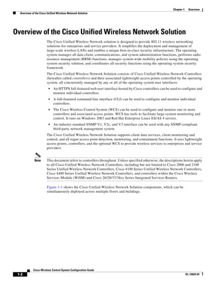 Chapter 1     Overview
  Overview of the Cisco Unified Wireless Network Solution




Overview of the Cisco Unified Wireless Network Solution
                       The Cisco Unified Wireless Network solution is designed to provide 802.11 wireless networking
                       solutions for enterprises and service providers. It simplifies the deployment and management of
                       large-scale wireless LANs and enables a unique best-in-class security infrastructure. The operating
                       system manages all data client, communications, and system administration functions, performs radio
                       resource management (RRM) functions, manages system-wide mobility policies using the operating
                       system security solution, and coordinates all security functions using the operating system security
                       framework.
                       The Cisco Unified Wireless Network Solution consists of Cisco Unified Wireless Network Controllers
                       (hereafter called controllers) and their associated lightweight access points controlled by the operating
                       system, all concurrently managed by any or all of the operating system user interfaces:
                         •   An HTTPS full-featured web user interface hosted by Cisco controllers can be used to configure and
                             monitor individual controllers.
                         •   A full-featured command line interface (CLI) can be used to configure and monitor individual
                             controllers.
                         •   The Cisco Wireless Control System (WCS) can be used to configure and monitor one or more
                             controllers and associated access points. WCS has tools to facilitate large-system monitoring and
                             control. It runs on Windows 2003 and Red Hat Enterprise Linux ES/AS 4 servers.
                         •   An industry-standard SNMP V1, V2c, and V3 interface can be used with any SNMP-compliant
                             third-party network management system.
                       The Cisco Unified Wireless Network Solution supports client data services, client monitoring and
                       control, and all rogue access point detection, monitoring, and containment functions. It uses lightweight
                       access points, controllers, and the optional WCS to provide wireless services to enterprises and service
                       providers.


             Note      This document refers to controllers throughout. Unless specified otherwise, the descriptions herein apply
                       to all Cisco Unified Wireless Network Controllers, including but not limited to Cisco 2000 and 2100
                       Series Unified Wireless Network Controllers, Cisco 4100 Series Unified Wireless Network Controllers,
                       Cisco 4400 Series Unified Wireless Network Controllers, and controllers within the Cisco Wireless
                       Services Module (WiSM) and Cisco 26/28/37/38xx Series Integrated Services Routers.

                       Figure 1-1 shows the Cisco Unified Wireless Network Solution components, which can be
                       simultaneously deployed across multiple floors and buildings.




            Cisco Wireless Control System Configuration Guide
 1-2                                                                                                                    OL-12623-01
 
