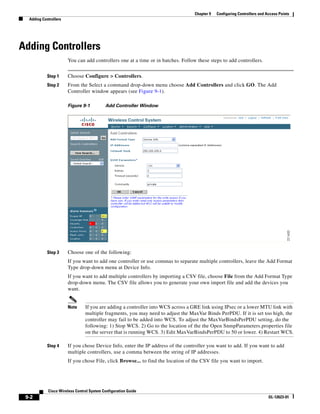 Chapter 9   Configuring Controllers and Access Points
  Adding Controllers




Adding Controllers
                       You can add controllers one at a time or in batches. Follow these steps to add controllers.


            Step 1     Choose Configure > Controllers.
            Step 2     From the Select a command drop-down menu choose Add Controllers and click GO. The Add
                       Controller window appears (see Figure 9-1).

                       Figure 9-1          Add Controller Window




            Step 3     Choose one of the following:
                       If you want to add one controller or use commas to separate multiple controllers, leave the Add Format
                       Type drop-down menu at Device Info.
                       If you want to add multiple controllers by importing a CSV file, choose File from the Add Format Type
                       drop-down menu. The CSV file allows you to generate your own import file and add the devices you
                       want.


                       Note     If you are adding a controller into WCS across a GRE link using IPsec or a lower MTU link with
                                multiple fragments, you may need to adjust the MaxVar Binds PerPDU. If it is set too high, the
                                controller may fail to be added into WCS. To adjust the MaxVarBindsPerPDU setting, do the
                                following: 1) Stop WCS. 2) Go to the location of the the Open SnmpParameters.properties file
                                on the server that is running WCS. 3) Edit MaxVarBindsPerPDU to 50 or lower. 4) Restart WCS.

            Step 4     If you chose Device Info, enter the IP address of the controller you want to add. If you want to add
                       multiple controllers, use a comma between the string of IP addresses.
                       If you chose File, click Browse... to find the location of the CSV file you want to import.




            Cisco Wireless Control System Configuration Guide
 9-2                                                                                                                       OL-12623-01
 