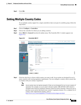 Chapter 9      Configuring Controllers and Access Points
                                                                                                              Setting Multiple Country Codes




                Step 5      Click OK.




Setting Multiple Country Codes
                            To set multiple country support for a single controller(s) that is not part of a mobility group, follow the
                            steps below.


                Step 1      Choose Configure > Controllers.
                Step 2      Choose the controller for which you are adding countries.
                Step 3      Select 802.11 > General from the left sidebar menu. The Controller 802.11 window appears (see
                            Figure 9-2).

                            Figure 9-2           Controller 802.11




                Step 4      Click the check box to choose which country you want to add. Access points are designed for use in
                            many countries with varying regulatory requirements. You can configure a country code to ensure that
                            it complies with your country’s regulations.


                                 Note      Access points may not operate properly if they are not designed for use in your country of
                                           operation. For example, an access point with part number AIR-AP1030-A-K9 (which is
                                           included in the Americas regulatory domain) cannot be used in Australia. Always be sure to
                                           purchase access points that match your country’s regulatory domain. For a complete list of
                                           country codes supported per product, refer to
                                           http://www.cisco.com/warp/public/779/smbiz/wireless/approvals.html.



                                                                                Cisco Wireless Control System Configuration Guide
 OL-12623-01                                                                                                                            9-3
 