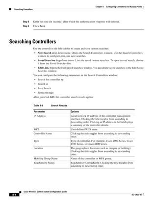 Chapter 9   Configuring Controllers and Access Points
  Searching Controllers




            Step 5        Enter the time (in seconds) after which the authentication response will timeout.
            Step 6        Click Save.




Searching Controllers
                          Use the controls in the left sidebar to create and save custom searches:
                           •   New Search drop-down menu: Opens the Search Controllers window. Use the Search Controllers
                               window to configure, run, and save searches.
                           •   Saved Searches drop-down menu: Lists the saved custom searches. To open a saved search, choose
                               it from the Saved Searches list.
                           •   Edit Link: Opens the Edit Saved Searches window. You can delete saved searches in the Edit Saved
                               Searches window.
                          You can configure the following parameters in the Search Controllers window:
                           •   Search for controller by
                           •   Search in
                           •   Save Search
                           •   Items per page
                          After you click GO, the controller search results appear:


                          Table 9-1        Search Results

                          Parameter                             Options
                          IP Address                            Local network IP address of the controller management
                                                                interface. Clicking the title toggles from ascending to
                                                                descending order. Clicking an IP address in the list displays
                                                                a summary of the controller details.
                          WCS                                   User-defined WCS name.
                          Controller Name                       Clicking the title toggles from ascending to descending
                                                                order.
                          Type                                  Type of controller. For example, Cisco 2000 Series, Cisco
                                                                4100 Series, or Cisco 4400 Series.
                          Location                              The geographical location (such as campus or building).
                                                                Clicking the title toggles from ascending to descending
                                                                order.
                          Mobility Group Name                   Name of the controller or WPS group.
                          Reachability Status                   Reachable or Unreachable. Clicking the title toggles from
                                                                ascending to descending order.




            Cisco Wireless Control System Configuration Guide
 9-4                                                                                                                             OL-12623-01
 