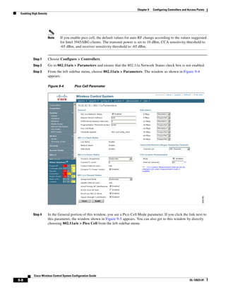 Chapter 9   Configuring Controllers and Access Points
 Enabling High Density




                         Note    If you enable pico cell, the default values for auto RF change according to the values suggested
                                 for Intel 3945ABG clients. The transmit power is set to 10 dBm, CCA sensitivity threshold to
                                 -65 dBm, and receiver sensitivity threshold to -65 dBm.


           Step 1        Choose Configure > Controllers.
           Step 2        Go to 802.11a/n > Parameters and ensure that the 802.11a Network Status check box is not enabled.
           Step 3        From the left sidebar menu, choose 802.11a/n > Parameters. The window as shown in Figure 9-4
                         appears.

                         Figure 9-4       Pico Cell Parameter




           Step 4        In the General portion of this window, you see a Pico Cell Mode parameter. If you click the link next to
                         this parameter, the window shown in Figure 9-5 appears. You can also get to this window by directly
                         choosing 802.11a/n > Pico Cell from the left sidebar menu.




           Cisco Wireless Control System Configuration Guide
9-8                                                                                                                         OL-12623-01
 