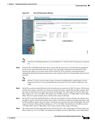 Chapter 9     Configuring Controllers and Access Points
                                                                                                                      Enabling High Density




                           Figure 9-5           Pico Cell Parameters Window




                           Note      If the Pico Cell Mode parameter is set to Disabled or V1, the Pico Cell V2 parameters are grayed
                                     out.

               Step 5      From the Pico Cell Mode drop-down menu, choose V2. By choosing V2, the high-density parameters
                           for the access point and clients share the same values and make communication symmetrical. This
                           selection also allows you to enter values for Rx sensitivity, CCA sensitivity, and transmit power,
                           although the defaulted minimum and maximum values represent the Cisco recommended values for most
                           networks.


                           Note      Choose V1 only if you are using a legacy Airespace branded product acquired prior to their
                                     acquisition by Cisco. Cisco recommends that you choose V2 if you want to enable pico cell
                                     mode.

               Step 6      Set the Rx sensitivity threshold based on the desired receiver sensitivity for 802.11a radios. The Current
                           column shows what is currently set on the access point and clients, and the Min and Max columns show
                           the range to which the access points and clients should adapt. The valid ranges for Current, Min, and
                           Max columns are -127 to 127 dBm. The defaults are -65 dBm (current), -127 dBm (Min), and 127 dBm
                           (Max). Receiver signal strength values outside of this range are blocked.
               Step 7      Set the CCA sensitivity threshold based on when the access point or client considers the channel clear
                           enough for activity. The Current column shows what is currently set on the access point and clients, and
                           the Min and Max columns show the range to which the access points and clients should adapt. The valid
                           ranges for Current, Min, and Max columns are -127 to 127 dBm. The defaults are -65 dBm (current),
                           -127 dBm (Min), and 127 dBm (Max). CCA values outside of this range are blocked.
               Step 8      The transmit power of the radio that will be used by the client. The valid ranges for Current, Min, and
                           Max columns are -127 to 127 dBm. The defaults are 10 dBm (current), 0 dBm (Min), and 17 dBm (Max).


                                                                               Cisco Wireless Control System Configuration Guide
OL-12623-01                                                                                                                            9-9
 