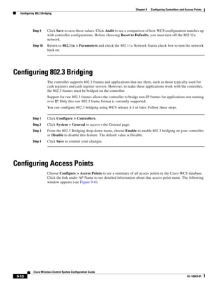 Chapter 9   Configuring Controllers and Access Points
   Configuring 802.3 Bridging




             Step 9      Click Save to save these values. Click Audit to see a comparison of how WCS configuration matches up
                         with controller configurations. Before choosing Reset to Defaults, you must turn off the 802.11a
                         network.
             Step 10     Return to 802.11a > Parameters and check the 802.11a Network Status check box to turn the network
                         back on.




Configuring 802.3 Bridging
                         The controller supports 802.3 frames and applications that use them, such as those typically used for
                         cash registers and cash register servers. However, to make these applications work with the controller,
                         the 802.3 frames must be bridged on the controller.
                         Support for raw 802.3 frames allows the controller to bridge non-IP frames for applications not running
                         over IP. Only this raw 802.3 frame format is currently supported.
                         You can configure 802.3 bridging using WCS release 4.1 or later. Follow these steps.


             Step 1      Click Configure > Controllers.
             Step 2      Click System > General to access s the General page.
             Step 3      From the 802.3 Bridging drop-down menu, choose Enable to enable 802.3 bridging on your controller
                         or Disable to disable this feature. The default value is Disable.
             Step 4      Click Save to commit your changes.




Configuring Access Points
                         Choose Configure > Access Points to see a summary of all access points in the Cisco WCS database.
                         Click the link under AP Name to see detailed information about that access point name. The following
                         window appears (see Figure 9-6).




              Cisco Wireless Control System Configuration Guide
 9-10                                                                                                                       OL-12623-01
 