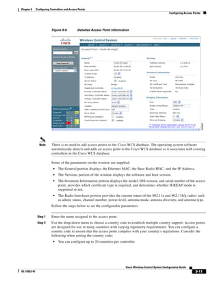 Chapter 9     Configuring Controllers and Access Points
                                                                                                                   Configuring Access Points




                           Figure 9-6           Detailed Access Point Information
                           .




                Note       There is no need to add access points to the Cisco WCS database. The operating system software
                           automatically detects and adds an access point to the Cisco WCS database as it associates with existing
                           controllers in the Cisco WCS database.

                           Some of the parameters on the window are supplied.
                               •   The General portion displays the Ethernet MAC, the Base Radio MAC, and the IP Address.
                               •   The Versions portion of the window displays the software and boot version.
                               •   The Inventory Information portion displays the model, IOS version, and serial number of the access
                                   point, provides which certificate type is required, and determines whether H-REAP mode is
                                   supported or not.
                               •   The Radio Interfaces portion provides the current status of the 802.11a and 802.11b/g radios such
                                   as admin status, channel number, power level, antenna mode, antenna diversity, and antenna type.
                           Follow the steps below to set the configurable parameters.


               Step 1      Enter the name assigned to the access point.
               Step 2      Use the drop-down menu to choose a country code to establish multiple country support. Access points
                           are designed for use in many countries with varying regulatory requirements. You can configure a
                           country code to ensure that the access point complies with your country’s regulations. Consider the
                           following when setting the country code:
                               •   You can configure up to 20 countries per controller.




                                                                                Cisco Wireless Control System Configuration Guide
OL-12623-01                                                                                                                             9-11
 