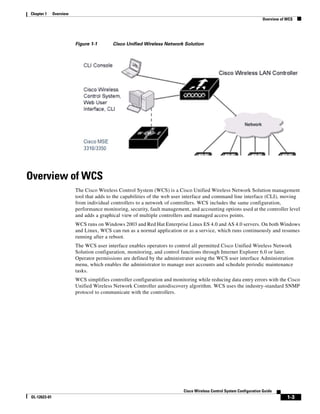 Chapter 1     Overview
                                                                                                                     Overview of WCS




                         Figure 1-1       Cisco Unified Wireless Network Solution




Overview of WCS
                         The Cisco Wireless Control System (WCS) is a Cisco Unified Wireless Network Solution management
                         tool that adds to the capabilities of the web user interface and command line interface (CLI), moving
                         from individual controllers to a network of controllers. WCS includes the same configuration,
                         performance monitoring, security, fault management, and accounting options used at the controller level
                         and adds a graphical view of multiple controllers and managed access points.
                         WCS runs on Windows 2003 and Red Hat Enterprise Linux ES 4.0 and AS 4.0 servers. On both Windows
                         and Linux, WCS can run as a normal application or as a service, which runs continuously and resumes
                         running after a reboot.
                         The WCS user interface enables operators to control all permitted Cisco Unified Wireless Network
                         Solution configuration, monitoring, and control functions through Internet Explorer 6.0 or later.
                         Operator permissions are defined by the administrator using the WCS user interface Administration
                         menu, which enables the administrator to manage user accounts and schedule periodic maintenance
                         tasks.
                         WCS simplifies controller configuration and monitoring while reducing data entry errors with the Cisco
                         Unified Wireless Network Controller autodiscovery algorithm. WCS uses the industry-standard SNMP
                         protocol to communicate with the controllers.




                                                                          Cisco Wireless Control System Configuration Guide
OL-12623-01                                                                                                                      1-3
 