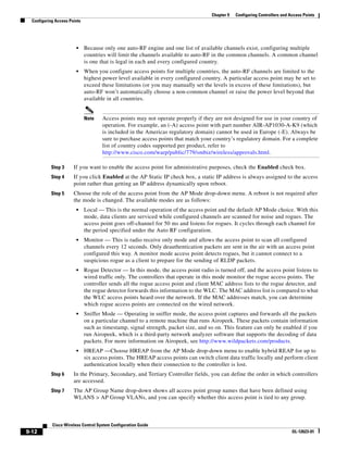 Chapter 9   Configuring Controllers and Access Points
  Configuring Access Points




                        •     Because only one auto-RF engine and one list of available channels exist, configuring multiple
                              countries will limit the channels available to auto-RF in the common channels. A common channel
                              is one that is legal in each and every configured country.
                        •     When you configure access points for multiple countries, the auto-RF channels are limited to the
                              highest power level available in every configured country. A particular access point may be set to
                              exceed these limitations (or you may manually set the levels in excess of these limitations), but
                              auto-RF won’t automatically choose a non-common channel or raise the power level beyond that
                              available in all countries.


                              Note   Access points may not operate properly if they are not designed for use in your country of
                                     operation. For example, an (-A) access point with part number AIR-AP1030-A-K9 (which
                                     is included in the Americas regulatory domain) cannot be used in Europe (-E). Always be
                                     sure to purchase access points that match your country’s regulatory domain. For a complete
                                     list of country codes supported per product, refer to
                                     http://www.cisco.com/warp/public/779/smbiz/wireless/approvals.html.

           Step 3      If you want to enable the access point for administrative purposes, check the Enabled check box.
           Step 4      If you click Enabled at the AP Static IP check box, a static IP address is always assigned to the access
                       point rather than getting an IP address dynamically upon reboot.
           Step 5      Choose the role of the access point from the AP Mode drop-down menu. A reboot is not required after
                       the mode is changed. The available modes are as follows:
                        •     Local — This is the normal operation of the access point and the default AP Mode choice. With this
                              mode, data clients are serviced while configured channels are scanned for noise and rogues. The
                              access point goes off-channel for 50 ms and listens for rogues. It cycles through each channel for
                              the period specified under the Auto RF configuration.
                        •     Monitor — This is radio receive only mode and allows the access point to scan all configured
                              channels every 12 seconds. Only deauthentication packets are sent in the air with an access point
                              configured this way. A monitor mode access point detects rogues, but it cannot connect to a
                              suspicious rogue as a client to prepare for the sending of RLDP packets.
                        •     Rogue Detector — In this mode, the access point radio is turned off, and the access point listens to
                              wired traffic only. The controllers that operate in this mode monitor the rogue access points. The
                              controller sends all the rogue access point and client MAC address lists to the rogue detector, and
                              the rogue detector forwards this information to the WLC. The MAC address list is compared to what
                              the WLC access points heard over the network. If the MAC addresses match, you can determine
                              which rogue access points are connected on the wired network.
                        •     Sniffer Mode — Operating in sniffer mode, the access point captures and forwards all the packets
                              on a particular channel to a remote machine that runs Airopeek. These packets contain information
                              such as timestamp, signal strength, packet size, and so on. This feature can only be enabled if you
                              run Airopeek, which is a third-party network analyzer software that supports the decoding of data
                              packets. For more information on Airopeek, see http://www.wildpackets.com/products.
                        •     HREAP —Choose HREAP from the AP Mode drop-down menu to enable hybrid REAP for up to
                              six access points. The HREAP access points can switch client data traffic locally and perform client
                              authentication locally when their connection to the controller is lost.
           Step 6      In the Primary, Secondary, and Tertiary Controller fields, you can define the order in which controllers
                       are accessed.
           Step 7      The AP Group Name drop-down shows all access point group names that have been defined using
                       WLANS > AP Group VLANs, and you can specify whether this access point is tied to any group.



            Cisco Wireless Control System Configuration Guide
9-12                                                                                                                         OL-12623-01
 