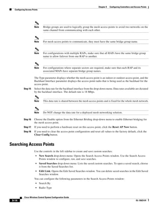 Chapter 9   Configuring Controllers and Access Points
   Configuring Access Points




                        Note      Bridge groups are used to logically group the mesh access points to avoid two networks on the
                                  same channel from communicating with each other.



                        Note      For mesh access points to communicate, they must have the same bridge group name.



                        Note      For configurations with multiple RAPs, make sure that all RAPs have the same bridge group
                                  name to allow failover from one RAP to another.



                        Note      For configurations where separate sectors are required, make sure that each RAP and its
                                  associated MAPs have separate bridge group names.

                        The Type parameter displays whether the mesh access point is an indoor or outdoor access point, and the
                        Backhaul Interface parameter displays the access point radio that is being used as the backhaul for the
                        access point.
            Step 15     Select the data rate for the backhaul interface from the drop-down menu. Data rates available are dictated
                        by the backhaul interface. The default rate is 18 Mbps.


                        Note      This data rate is shared between the mesh access points and is fixed for the whole mesh network.



                        Note      Do NOT change the data rate for a deployed mesh networking solution.

            Step 16     Choose the Enable option from the Ethernet Briding drop-down menu to enable Ethernet bridging for
                        the mesh access point.
            Step 17     If you need to perform a hardware reset on this access point, click the Reset AP Now button.
            Step 18     If you need to clear the access point configuration and reset all values to the factory default, click the
                        Clear Config button.


Searching Access Points
                        Use the controls in the left sidebar to create and save custom searches:
                         •     New Search drop-down menu: Opens the Search Access Points window. Use the Search Access
                               Points window to configure, run, and save searches.
                         •     Saved Searches drop-down menu: Lists the saved custom searches. To open a saved search, choose
                               it from the Saved Searches list.
                         •     Edit Link: Opens the Edit Saved Searches window. You can delete saved searches in the Edit Saved
                               Searches window.
                        You can configure the following parameters in the Search Access Points window:
                         •     Search By
                         •     Radio Type


             Cisco Wireless Control System Configuration Guide
 9-14                                                                                                                        OL-12623-01
 
