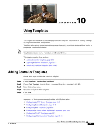 C H A P T E R                  10
                        Using Templates

                        This chapter describes how to add and apply controller templates. Information on creating (adding)
                        access point templates is also provided.
                        Templates allow you to set parameters that you can then apply to multiple devices without having to
                        re-enter the common information.


                Note    Template information can be overridden on individual devices.

                        This chapter contains these sections:
                         •   Adding Controller Templates, page 10-1
                         •   Applying Controller Templates, page 10-67
                         •   Adding Access Point Templates, page 10-67



Adding Controller Templates
                        Follow these steps to add a new controller template.


               Step 1   Choose Configure > Controller Templates.
               Step 2   Choose Add Template from the Select a command drop-down menu and click GO.
               Step 3   Enter the template name.
               Step 4   Provide a description of the template.
               Step 5   Click Save.



                        A summary of the templates that can be added is highlighted below:
                         •   Configuring an NTP Server Template, page 10-3
                         •   Configuring General Templates, page 10-3
                         •   Configuring QoS Templates, page 10-6
                         •   Configuring a Traffic Stream Metrics QoS Template, page 10-7
                         •   Configuring WLAN Templates, page 10-9
                         •   Configuring a File Encryption Template, page 10-18


                                                                         Cisco Wireless Control System Configuration Guide
 OL-12623-01                                                                                                                 10-1
 