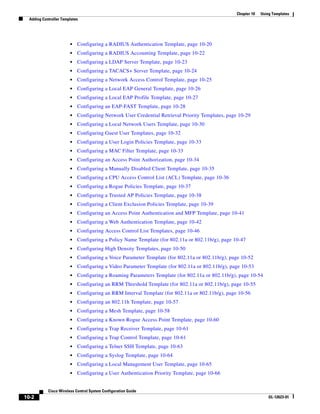 Chapter 10   Using Templates
  Adding Controller Templates




                        •   Configuring a RADIUS Authentication Template, page 10-20
                        •   Configuring a RADIUS Accounting Template, page 10-22
                        •   Configuring a LDAP Server Template, page 10-23
                        •   Configuring a TACACS+ Server Template, page 10-24
                        •   Configuring a Network Access Control Template, page 10-25
                        •   Configuring a Local EAP General Template, page 10-26
                        •   Configuring a Local EAP Profile Template, page 10-27
                        •   Configuring an EAP-FAST Template, page 10-28
                        •   Configuring Network User Credential Retrieval Priority Templates, page 10-29
                        •   Configuring a Local Network Users Template, page 10-30
                        •   Configuring Guest User Templates, page 10-32
                        •   Configuring a User Login Policies Template, page 10-33
                        •   Configuring a MAC Filter Template, page 10-33
                        •   Configuring an Access Point Authorization, page 10-34
                        •   Configuring a Manually Disabled Client Template, page 10-35
                        •   Configuring a CPU Access Control List (ACL) Template, page 10-36
                        •   Configuring a Rogue Policies Template, page 10-37
                        •   Configuring a Trusted AP Policies Template, page 10-38
                        •   Configuring a Client Exclusion Policies Template, page 10-39
                        •   Configuring an Access Point Authentication and MFP Template, page 10-41
                        •   Configuring a Web Authentication Template, page 10-42
                        •   Configuring Access Control List Templates, page 10-46
                        •   Configuring a Policy Name Template (for 802.11a or 802.11b/g), page 10-47
                        •   Configuring High Density Templates, page 10-50
                        •   Configuring a Voice Parameter Template (for 802.11a or 802.11b/g), page 10-52
                        •   Configuring a Video Parameter Template (for 802.11a or 802.11b/g), page 10-53
                        •   Configuring a Roaming Parameters Template (for 802.11a or 802.11b/g), page 10-54
                        •   Configuring an RRM Threshold Template (for 802.11a or 802.11b/g), page 10-55
                        •   Configuring an RRM Interval Template (for 802.11a or 802.11b/g), page 10-56
                        •   Configuring an 802.11h Template, page 10-57
                        •   Configuring a Mesh Template, page 10-58
                        •   Configuring a Known Rogue Access Point Template, page 10-60
                        •   Configuring a Trap Receiver Template, page 10-61
                        •   Configuring a Trap Control Template, page 10-61
                        •   Configuring a Telnet SSH Template, page 10-63
                        •   Configuring a Syslog Template, page 10-64
                        •   Configuring a Local Management User Template, page 10-65
                        •   Configuring a User Authentication Priority Template, page 10-66


            Cisco Wireless Control System Configuration Guide
10-2                                                                                                               OL-12623-01
 