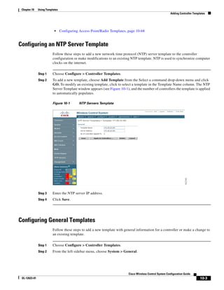 Chapter 10    Using Templates
                                                                                                            Adding Controller Templates




                           •     Configuring Access Point/Radio Templates, page 10-68


Configuring an NTP Server Template
                          Follow these steps to add a new network time protocol (NTP) server template to the controller
                          configuration or make modifications to an existing NTP template. NTP is used to synchronize computer
                          clocks on the internet.


               Step 1     Choose Configure > Controller Templates.
               Step 2     To add a new template, choose Add Template from the Select a command drop-down menu and click
                          GO. To modify an existing template, click to select a template in the Template Name column. The NTP
                          Server Template window appears (see Figure 10-1), and the number of controllers the template is applied
                          to automatically populates.

                          Figure 10-1        NTP Servers Template




               Step 3     Enter the NTP server IP address.
               Step 4     Click Save.




Configuring General Templates
                          Follow these steps to add a new template with general information for a controller or make a change to
                          an existing template.


               Step 1     Choose Configure > Controller Templates.
               Step 2     From the left sidebar menu, choose System > General.




                                                                           Cisco Wireless Control System Configuration Guide
 OL-12623-01                                                                                                                       10-3
 