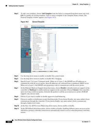Chapter 10   Using Templates
  Adding Controller Templates




           Step 3      To add a new template, choose Add Template from the Select a command drop-down menu and click
                       GO. To modify an existing template, click to select a template in the Template Name column. The
                       General Template window appears (see Figure 10-2).

                       Figure 10-2         General Template




           Step 4      Use the drop-down menu to enable or disable flow control mode.
           Step 5      Use the drop-down menu to enable or disable 802.3 bridging.
           Step 6      Specify Layer 2 or Layer 3 transport mode. When set to Layer 3, the LWAPP uses IP addresses to
                       communicate with the access points; these IP addresses are collected from a mandatory DHCP server.
                       When set to Layer 2, the LWAPP uses proprietary code to communicate with the access points.
           Step 7      At the Ethernet Multicast Support drop-drop menu, choose Disable to disable multicast support on the
                       controller or Multicast to enable multicast support on the controller. Choose Unicast if the controller,
                       upon receiving a multicast packet, forwards the packets to all the associated access points. H-REAP
                       supports only unicast mode.
           Step 8      Choose if you want to enable or disable aggressive load balancing.
           Step 9      Choose to enable or disable peer-to-peer blocking mode. If you choose Disable, any same-subnet clients
                       communicate through the controller. If you choose Enable, any same-subnet clients communicate
                       through a higher-level router.
           Step 10     At the Over Air AP Provision Mode drop-down menu, choose enable or disable.
           Step 11     At the AP Fallback drop-down menu, choose enable or disable. Enabling fallback causes an access point
                       which lost a primary controller connection to automatically return to service when the primary controller
                       returns.



            Cisco Wireless Control System Configuration Guide
10-4                                                                                                                  OL-12623-01
 