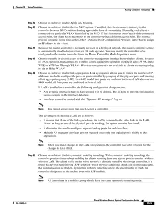 Chapter 10    Using Templates
                                                                                                               Adding Controller Templates




              Step 12    Choose to enable or disable Apple talk bridging.
              Step 13    Choose to enable or disable the fast SSID option. If enabled, the client connects instantly to the
                         controller between SSIDs without having appreciable loss of connectivity. Normally, each client is
                         connected to a particular WLAN identified by the SSID. If the client moves out of reach of the connected
                         access point, the client has to reconnect to the controller using a different access point. This normal
                         process consumes some time as the DHCP (Dynamic Host Configuration Protocol) server has to assign
                         an IP address to the client.
              Step 14    Because the master controller is normally not used in a deployed network, the master controller setting
                         is automatically disabled upon reboot or OS code upgrade. You may enable the controller to be
                         configured as the master controller from the Master Controller Mode drop-down menu.
              Step 15    Choose to enable or disable access to the controller management interface from wireless clients. Because
                         of IPSec operation, management via wireless is only available to operators logging in across WPA, Static
                         WEP, or VPN Pass Through WLANs. Wireless management is not available to clients attempting to log
                         in via an IPSec WLAN.
              Step 16    Choose to enable or disable link aggregation. Link aggregation allows you to reduce the number of IP
                         addresses needed to configure the ports on your controller by grouping all the physical ports and creating
                         a link aggregation group (LAG). In a 4402 model, two ports are combined to form a LAG whereas in a
                         4404 model, all four ports are combined to form a LAG.
                         If LAG is enabled on a controller, the following configuration changes occur:
                          •     Any dynamic interfaces that you have created will be deleted. This is done to prevent configuration
                                inconsistencies in the interface database.
                          •     Interfaces cannot be created with the “Dynamic AP Manager” flag set.


                         Note      You cannot create more than one LAG on a controller.

                         The advantages of creating a LAG are as follows:
                          •     It ensures that if one of the links goes down, the traffic is moved to the other links in the LAG.
                                Hence, as long as one of the physical ports is working, the system remains functional.
                          •     It eliminates the need to configure separate backup ports for each interface.
                          •     Multiple AP-manager interfaces are not required since only one logical port is visible to the
                                application.


                         Note      When you make changes to the LAG configuration, the controller has to be rebooted for the
                                   changes to take effect.

              Step 17    Choose to enable or disable symmetric mobility tunneling. With symmetric mobility tunneling, the
                         controller provides inter-subnet mobility for clients roaming from one access point to another within a
                         wireless LAN. The client traffic on the wired network is directly routed by the foreign controller. If a
                         router has reverse path filtering (RPF) enabled (which provides additional checks on incoming packets),
                         the communication is blocked. Symmetric mobility tunneling allows the client traffic to reach the
                         controller designated as the anchor, even with RPF enabled.


                         Note      All controllers in a mobility group should have the same symmetric tunneling mode.




                                                                              Cisco Wireless Control System Configuration Guide
OL-12623-01                                                                                                                           10-5
 