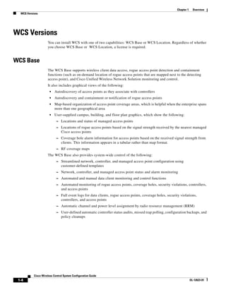 Chapter 1     Overview
  WCS Versions




WCS Versions
                     You can install WCS with one of two capabilities: WCS Base or WCS Location. Regardless of whether
                     you choose WCS Base or WCS Location, a license is required.


WCS Base
                     The WCS Base supports wireless client data access, rogue access point detection and containment
                     functions (such as on-demand location of rogue access points that are mapped next to the detecting
                     access point), and Cisco Unified Wireless Network Solution monitoring and control.
                     It also includes graphical views of the following:
                       •   Autodiscovery of access points as they associate with controllers
                       •   Autodiscovery and containment or notification of rogue access points
                       •   Map-based organization of access point coverage areas, which is helpful when the enterprise spans
                           more than one geographical area
                       •   User-supplied campus, building, and floor plan graphics, which show the following:
                            – Locations and status of managed access points
                            – Locations of rogue access points based on the signal strength received by the nearest managed
                                Cisco access points
                            – Coverage hole alarm information for access points based on the received signal strength from
                                clients. This information appears in a tabular rather than map format.
                            – RF coverage maps
                     The WCS Base also provides system-wide control of the following:
                            – Streamlined network, controller, and managed access point configuration using
                                customer-defined templates
                            – Network, controller, and managed access point status and alarm monitoring
                            – Automated and manual data client monitoring and control functions
                            – Automated monitoring of rogue access points, coverage holes, security violations, controllers,
                                and access points
                            – Full event logs for data clients, rogue access points, coverage holes, security violations,
                                controllers, and access points
                            – Automatic channel and power level assignment by radio resource management (RRM)
                            – User-defined automatic controller status audits, missed trap polling, configuration backups, and
                                policy cleanups




           Cisco Wireless Control System Configuration Guide
 1-4                                                                                                                    OL-12623-01
 