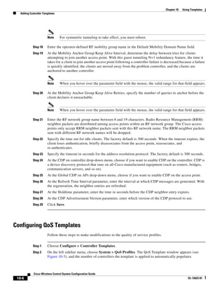Chapter 10   Using Templates
   Adding Controller Templates




                        Note     For symmetric tunneling to take effect, you must reboot.

            Step 18     Enter the operator-defined RF mobility group name in the Default Mobility Domain Name field.
            Step 19     At the Mobility Anchor Group Keep Alive Interval, determine the delay between tries for clients
                        attempting to join another access point. With this guest tunneling N+1 redundancy feature, the time it
                        takes for a client to join another access point following a controller failure is decreased because a failure
                        is quickly identified, the clients are moved away from the problem controller, and the clients are
                        anchored to another controller.


                        Note     When you hover over the parameter field with the mouse, the valid range for that field appears.

            Step 20     At the Mobility Anchor Group Keep Alive Retries, specify the number of queries to anchor before the
                        client declares it unreachable.


                        Note     When you hover over the parameter field with the mouse, the valid range for that field appears.

            Step 21     Enter the RF network group name between 8 and 19 characters. Radio Resource Management (RRM)
                        neighbor packets are distributed among access points within an RF network group. The Cisco access
                        points only accept RRM neighbor packets sent with this RF network name. The RRM neighbor packets
                        sent with different RF network names will be dropped.
            Step 22     Specify the time out for idle clients. The factory default is 300 seconds. When the timeout expires, the
                        client loses authentication, briefly disassociates from the access point, reassociates, and
                        re-authenticates.
            Step 23     Specify the timeout in seconds for the address resolution protocol. The factory default is 300 seconds.
            Step 24     At the CDP on controller drop-down menu, choose if you want to enable CDP on the controller. CDP is
                        a device discovery protocol that runs on all Cisco manufactured equipment (such as routers, bridges,
                        communication servers, and so on).
            Step 25     At the Global CDP on APs drop-down menu, choose if you want to enable CDP on the access point.
            Step 26     At the Refresh Time Interval parameter, enter the interval at which CDP messages are generated. With
                        the regeneration, the neighbor entries are refreshed.
            Step 27     At the Holdtime parameter, enter the time in seconds before the CDP neighbor entry expires.
            Step 28     At the CDP Advertisement Version parameter, enter which version of the CDP protocol to use.
            Step 29     Click Save.




Configuring QoS Templates
                        Follow these steps to make modifications to the quality of service profiles.


            Step 1      Choose Configure > Controller Templates.
            Step 2      On the left sidebar menu, choose System > QoS Profiles. The QoS Template window appears (see
                        Figure 10-3), and the number of controllers the template is applied to automatically populates.



             Cisco Wireless Control System Configuration Guide
 10-6                                                                                                                     OL-12623-01
 