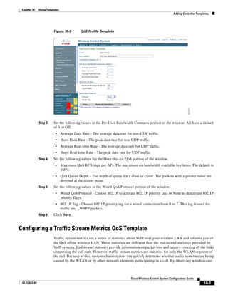 Chapter 10    Using Templates
                                                                                                               Adding Controller Templates




                          Figure 10-3        QoS Profile Template




               Step 3     Set the following values in the Per-User Bandwidth Contracts portion of the window. All have a default
                          of 0 or Off.
                           •     Average Data Rate - The average data rate for non-UDP traffic.
                           •     Burst Data Rate - The peak data rate for non-UDP traffic.
                           •     Average Real-time Rate - The average data rate for UDP traffic.
                           •     Burst Real-time Rate - The peak data rate for UDP traffic.
               Step 4     Set the following values for the Over-the-Air QoS portion of the window.
                           •     Maximum QoS RF Usage per AP - The maximum air bandwidth available to clients. The default is
                                 100%.
                           •     QoS Queue Depth - The depth of queue for a class of client. The packets with a greater value are
                                 dropped at the access point.
               Step 5     Set the following values in the Wired QoS Protocol portion of the window.
                           •     Wired QoS Protocol - Choose 802.1P to activate 802. 1P priority tags or None to deactivate 802.1P
                                 priority flags.
                           •     802.1P Tag - Choose 802.1P priority tag for a wired connection from 0 to 7. This tag is used for
                                 traffic and LWAPP packets.
               Step 6     Click Save.


Configuring a Traffic Stream Metrics QoS Template
                          Traffic stream metrics are a series of statistics about VoIP over your wireless LAN and informs you of
                          the QoS of the wireless LAN. These statistics are different than the end-to-end statistics provided by
                          VoIP systems. End-to-end statistics provide information on packet loss and latency covering all the links
                          comprising the call path. However, traffic stream metrics are statistics for only the WLAN segment of
                          the call. Because of this, system administrators can quickly determine whether audio problems are being
                          caused by the WLAN or by other network elements participating in a call. By observing which access



                                                                              Cisco Wireless Control System Configuration Guide
 OL-12623-01                                                                                                                          10-7
 
