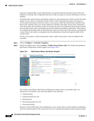 Chapter 10   Using Templates
  Adding Controller Templates




                       points have impaired QoS, system administrators can quickly determine the physical area where the
                       problem is occurring. This is important when lack of radio coverage or excessive interference is the root
                       problem.
                       Four QoS values (packet latency, packet jitter, packet loss, and roaming time), which can affect the audio
                       quality of voice calls, are monitored. All the wireless LAN components participate in this process.
                       Access points and clients measure the metrics, access points collect the measurements and then send
                       them to the controller. The access points update the controller with traffic stream metric information
                       every 90 seconds, and 10 minutes of data is stored at one time. Cisco Wireless Control System queries
                       the controller for the metrics and displays them in the Traffic Stream Metrics QoS Status. These metrics
                       are compared to threshold values to determine their status level and if any of the statistics are displaying
                       a status level of fair (yellow) or degraded (red), the administrator should investigate the QoS of the
                       wireless LAN.
                       For the access points to collect measurement values, traffic stream metrics must be enabled on the
                       controller.


           Step 1      Choose Configure > Controller Templates.
           Step 2      On the left sidebar menu, choose System > Traffic Stream Metrics QoS. The Traffic Stream Metrics
                       QoS Status Configuration window appears (see Figure 10-4).

                       Figure 10-4         Traffic Stream Metrics QoS Status Template




                       The Traffic Stream Metrics QoS Status Configuration window shows several QoS values. An
                       administrator can monitor voice and video quality of the following:
                        •   Upstream delay
                        •   Upstream packet loss rate
                        •   Roaming time
                        •   Downstream packet loss rate
                        •   Downstream delay
                       Packet Loss Rate (PLR) affects the intelligibility of voice. Packet delay can affect both the intelligibility
                       and conversational quality of the connection. Excessive roaming time produces undesired gaps in audio.


            Cisco Wireless Control System Configuration Guide
10-8                                                                                                                      OL-12623-01
 