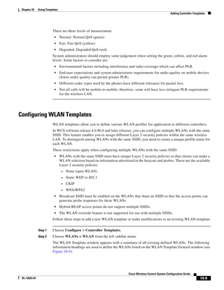 Chapter 10    Using Templates
                                                                                                               Adding Controller Templates




                          There are three levels of measurement:
                           •     Normal: Normal QoS (green)
                           •     Fair: Fair QoS (yellow)
                           •     Degraded: Degraded QoS (red)
                          System administrators should employ some judgement when setting the green, yellow, and red alarm
                          levels. Some factors to consider are:
                           •     Environmental factors including interference and radio coverage which can affect PLR.
                           •     End-user expectations and system administrator requirements for audio quality on mobile devices
                                 (lower audio quality can permit greater PLR).
                           •     Different codec types used by the phones have different tolerance for packet loss.
                           •     Not all calls will be mobile-to-mobile; therefore, some will have less stringent PLR requirements
                                 for the wireless LAN.




Configuring WLAN Templates
                          WLAN templates allow you to define various WLAN profiles for application to different controllers.
                          In WCS software release 4.0.96.0 and later releases, you can configure multiple WLANs with the same
                          SSID. This feature enables you to assign different Layer 2 security policies within the same wireless
                          LAN. To distinguish among WLANs with the same SSID, you need to create a unique profile name for
                          each WLAN.
                          These restrictions apply when configuring multiple WLANs with the same SSID:
                           •     WLANs with the same SSID must have unique Layer 2 security policies so that clients can make a
                                 WLAN selection based on information advertised in the beacons and probes. These are the available
                                 Layer 2 security policies:
                                  – None (open WLAN)
                                  – Static WEP or 802.1
                                  – CKIP
                                  – WPA/WPA2
                           •     Broadcast SSID must be enabled on the WLANs that share an SSID so that the access points can
                                 generate probe responses for these WLANs.
                           •     Hybrid-REAP access points do not support multiple SSIDs.
                           •     The WLAN override feature is not supported for use with multiple SSIDs.
                          Follow these steps to add a new WLAN template or make modifications to an existing WLAN template.


               Step 1     Choose Configure > Controller Templates.
               Step 2     Choose WLANs > WLAN from the left sidebar menu.
                          The WLAN Template window appears with a summary of all existing defined WLANs. The following
                          information headings are used to define the WLANs listed on the WLAN Template General window (see
                          Figure 10-5).




                                                                              Cisco Wireless Control System Configuration Guide
 OL-12623-01                                                                                                                          10-9
 