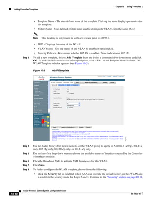 Chapter 10   Using Templates
  Adding Controller Templates




                        •     Template Name - The user-defined name of the template. Clicking the name displays parameters for
                              this template.
                        •     Profile Name - User-defined profile name used to distinguish WLANs with the same SSID.


                       Note      This heading is not present in software release prior to 4.0.96.0.

                        •     SSID - Displays the name of the WLAN.
                        •     WLAN Status - Sets the status of the WLAN to enabled when checked.
                        •     Security Policies - Determines whether 802.1X is enabled. None indicates no 802.1X.
           Step 3      To add a new template, choose Add Template from the Select a command drop-down menu and click
                       GO. To make modifications to an existing template, click a URL in the Template Name column. The
                       WLAN Template window appears (see Figure 10-5).

                       Figure 10-5         WLAN Template




           Step 4      Use the Radio Policy drop-down menu to set the WLAN policy to apply to All (802.11a/b/g), 802.11a
                       only, 802.11g only, 802.11b/g only, or 802.11a/g only.
           Step 5      Use the Interface drop-down menu to choose the available names of interfaces created by the Controller
                       > Interfaces module.
           Step 6      Click the Broadcast SSID to activate SSID broadcasts for this WLAN.
           Step 7      Click Save.
           Step 8      To further configure the WLAN template, choose from the following:
                        •     Click the Security tab to establish which AAA can override the default servers on this WLAN and
                              to establish the security mode for Layer 2 and 3. Continue to the “Security” section on page 10-11.




            Cisco Wireless Control System Configuration Guide
10-10                                                                                                                   OL-12623-01
 