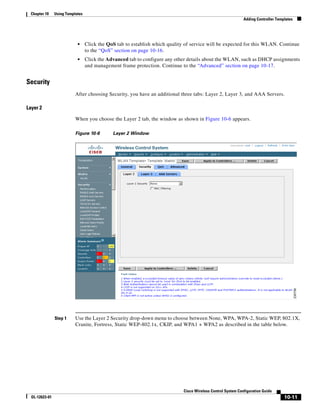Chapter 10     Using Templates
                                                                                                               Adding Controller Templates




                            •     Click the QoS tab to establish which quality of service will be expected for this WLAN. Continue
                                  to the “QoS” section on page 10-16.
                            •     Click the Advanced tab to configure any other details about the WLAN, such as DHCP assignments
                                  and management frame protection. Continue to the “Advanced” section on page 10-17.


Security
                           After choosing Security, you have an additional three tabs: Layer 2, Layer 3, and AAA Servers.

Layer 2

                           When you choose the Layer 2 tab, the window as shown in Figure 10-6 appears.

                           Figure 10-6        Layer 2 Window




                Step 1     Use the Layer 2 Security drop-down menu to choose between None, WPA, WPA-2, Static WEP, 802.1X,
                           Cranite, Fortress, Static WEP-802.1x, CKIP, and WPA1 + WPA2 as described in the table below.




                                                                              Cisco Wireless Control System Configuration Guide
  OL-12623-01                                                                                                                        10-11
 