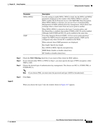Chapter 10     Using Templates
                                                                                                           Adding Controller Templates




                           Parameter                  Description
                           WPA1+WPA2                  Use this setting to enable WPA1, WPA2 or both. See the WPA1 and WPA2
                                                      parameters displayed on the window when WPA1+WPA2 is selected.
                                                      WPA1 enables Wi-Fi Protected Access with TKIP-MIC Data Encryption.
                                                      When WPA1+WPA2 is selected, you can use Cisco’s Centralized Key
                                                      Management (CCKM) authentication key management, which allows fast
                                                      exchange when a client roams from one access point to another.
                                                      When WPA1+WPA2 is selected as the Layer 2 security policy, and
                                                      Pre-Shared Key is enabled, than neither CCKM or 802.1X can be enabled.
                                                      Although, both CCKM and 802.1X can be enabled at the same time.
                           CKIP                       Cisco Key Integrity Protocol (CKIP). A Cisco access point advertises
                                                      support for CKIP in beacon and probe response packets. CKIP can be
                                                      configured only when Aironet IE is enabled on the WAN.
                                                      When selected, these CKIP parameters are displayed.
                                                      Key length: Specify key length.
                                                      Key (ASCII or HEX): Specify encryption key.
                                                      MMH Mode: Enable or disable (check box).
                                                      KP: Enable or disable (check box).


                Step 2     Check the MAC Filtering check box if you want to filter clients by MAC address.
                Step 3     If you selected either WPA1 or WPA2 in Step 1, you must specify the type of WPA encryption: either
                           TKIP or AES.
                Step 4     Choose the desired type of authentication key management. The choices are 802.1x, CCKM, PSK, or
                           CCKM+802.1x.


                           Note   If you choose PSK, you must enter the password and type (ASCII or hexadecimal).

                Step 5     Click Save.

Layer 3

                           When you choose the Layer 3 tab, the window shown in Figure 10-7 appears.




                                                                          Cisco Wireless Control System Configuration Guide
  OL-12623-01                                                                                                                    10-13
 