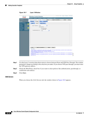 Chapter 10   Using Templates
    Adding Controller Templates




                         Figure 10-7         Layer 3 Window




              Step 1     Use the Layer 3 security drop-down menu to choose between None and VPN Pass Through. The window
                         parameters change according to the selection you make. If you choose VPN pass through, you must enter
                         the VPN gateway address.
              Step 2     Check the Web Policy check box if you want to select policies like authentication, passthrough, or
                         conditional web redirect.
              Step 3     Click Save.

AAA Servers

                         When you choose the AAA Servers tab, the window shown in Figure 10-8 appears.




              Cisco Wireless Control System Configuration Guide
 10-14                                                                                                                OL-12623-01
 