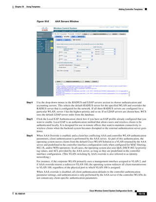 Chapter 10    Using Templates
                                                                                                            Adding Controller Templates




                         Figure 10-8      AAA Servers Window




              Step 4     Use the drop-down menus in the RADIUS and LDAP servers section to choose authentication and
                         accounting servers. This selects the default RADIUS server for the specified WLAN and overrides the
                         RADIUS server that is configured for the network. If all three RADIUS servers are configured for a
                         particular WLAN, server 1 has the highest priority and so on. If no LDAP servers are chosen here, WCS
                         uses the default LDAP server order from the database.
              Step 5     Click the Local EAP Authentication check box if you have an EAP profile already configured that you
                         want to enable. Local EAP is an authentication method that allows users and wireless clients to be
                         authenticated locally. It is designed for use in remote offices that want to maintain connectivity to
                         wireless clients when the backend system becomes disrupted or the external authentication server goes
                         down.
              Step 6     When AAA Override is enabled, and a client has conflicting AAA and controller WLAN authentication
                         parameters, client authentication is performed by the AAA server. As part of this authentication, the
                         operating system moves clients from the default Cisco WLAN Solution to a VLAN returned by the AAA
                         server and predefined in the controller interface configuration (only when configured for MAC filtering,
                         802.1X, and/or WPA operation). In all cases, the operating system also uses QoS, DSCP, 802.1p priority
                         tag values, and ACL provided by the AAA server, as long as they are predefined in the controller
                         interface configuration. (This VLAN switching by AAA override is also referred to as identity
                         networking.)
                         For instance, if the corporate WLAN primarily uses a management interface assigned to VLAN 2, and
                         if AAA override returns a redirect to VLAN 100, the operating system redirects all client transmissions
                         to VLAN 100, regardless of the physical port to which VLAN 100 is assigned.
                         When AAA override is disabled, all client authentication defaults to the controller authentication
                         parameter settings, and authentication is only performed by the AAA server if the controller WLANs do
                         not contain any client-specific authentication parameters.




                                                                           Cisco Wireless Control System Configuration Guide
OL-12623-01                                                                                                                       10-15
 