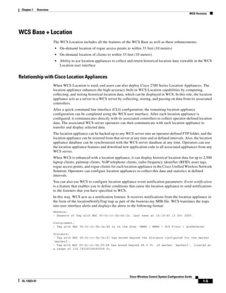 Chapter 1     Overview
                                                                                                                             WCS Versions




WCS Base + Location
                          The WCS Location includes all the features of the WCS Base as well as these enhancements:
                           •   On-demand location of rogue access points to within 33 feet (10 meters)
                           •   On-demand location of clients to within 33 feet (10 meters)
                           •   Ability to use location appliances to collect and return historical location data viewable in the WCS
                               Location user interface


Relationship with Cisco Location Appliances
                          When WCS Location is used, end users can also deploy Cisco 2700 Series Location Appliances. The
                          location appliance enhances the high-accuracy built-in WCS Location capabilities by computing,
                          collecting, and storing historical location data, which can be displayed in WCS. In this role, the location
                          appliance acts as a server to a WCS server by collecting, storing, and passing on data from its associated
                          controllers.
                          After a quick command line interface (CLI) configuration, the remaining location appliance
                          configuration can be completed using the WCS user interface. After each location appliance is
                          configured, it communicates directly with its associated controllers to collect operator-defined location
                          data. The associated WCS server operators can then communicate with each location appliance to
                          transfer and display selected data.
                          The location appliance can be backed up to any WCS server into an operator-defined FTP folder, and the
                          location appliance can be restored from that server at any time and at defined intervals. Also, the location
                          appliance database can be synchronized with the WCS server database at any time. Operators can use
                          the location appliance features and download new application code to all associated appliances from any
                          WCS server.
                          When WCS is enhanced with a location appliance, it can display historical location data for up to 2,500
                          laptop clients, palmtop clients, VoIP telephone clients, radio frequency identifier (RFID) asset tags,
                          rogue access points, and rogue clients for each location appliance in the Cisco Unified Wireless Network
                          Solution. Operators can configure location appliances to collect this data and statistics at defined
                          intervals.
                          You can also use WCS to configure location appliance event notification parameters. Event notification
                          is a feature that enables you to define conditions that cause the location appliance to send notifications
                          to the listeners that you have specified in WCS.
                          In this way, WCS acts as a notification listener. It receives notifications from the location appliance in
                          the form of the locationNotifyTrap trap as part of the bsnwras.my MIB file. WCS translates the traps
                          into user interface alerts and displays the alerts in the following format:
                          Absence:
                          - Absence of Tag with MAC 00:0c:cc:5b:e4:1b, last seen at 16:19:45 13 Oct 2005.

                          Containment:
                          - Tag with MAC 00:0c:cc:5b:fa:44 is In the Area 'WNBU > WNBU > 4th Floor > wcsDevArea'

                          Distance:
                          - Tag with MAC 00:0c:cc:5b:fa:47 has moved beyond the distance configured for the marker
                          'marker2'.
                          - Tag with MAC 00:0c:cc:5b:f9:b9 has moved beyond 46.0 ft. of marker 'marker2', located at
                          a range of 136.74526528595058 ft.




                                                                              Cisco Wireless Control System Configuration Guide
 OL-12623-01                                                                                                                          1-5
 