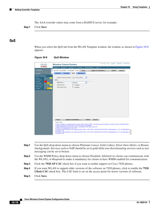 Chapter 10   Using Templates
  Adding Controller Templates




                       The AAA override values may come from a RADIUS server, for example.
           Step 7      Click Save.




QoS
                       When you select the QoS tab from the WLAN Template window, the window as shown in Figure 10-9
                       appears.

                       Figure 10-9         QoS Window




           Step 1      Use the QoS drop-down menu to choose Platinum (voice), Gold (video), Silver (best effort), or Bronze
                       (background). Services such as VoIP should be set to gold while non-discriminating services such as text
                       messaging can be set to bronze.
           Step 2      Use the WMM Policy drop-down menu to choose Disabled, Allowed (so clients can communicate with
                       the WLAN), or Required to make it mandatory for clients to have WMM enabled for communication.
           Step 3      Click the 7920 AP CAC check box if you want to enable support on Cisco 7920 phones.
           Step 4      If you want WLAN to support older versions of the software on 7920 phones, click to enable the 7920
                       Client CAC check box. The CAC limit is set on the access point for newer versions of software.
           Step 5      Click Save.




            Cisco Wireless Control System Configuration Guide
10-16                                                                                                                 OL-12623-01
 